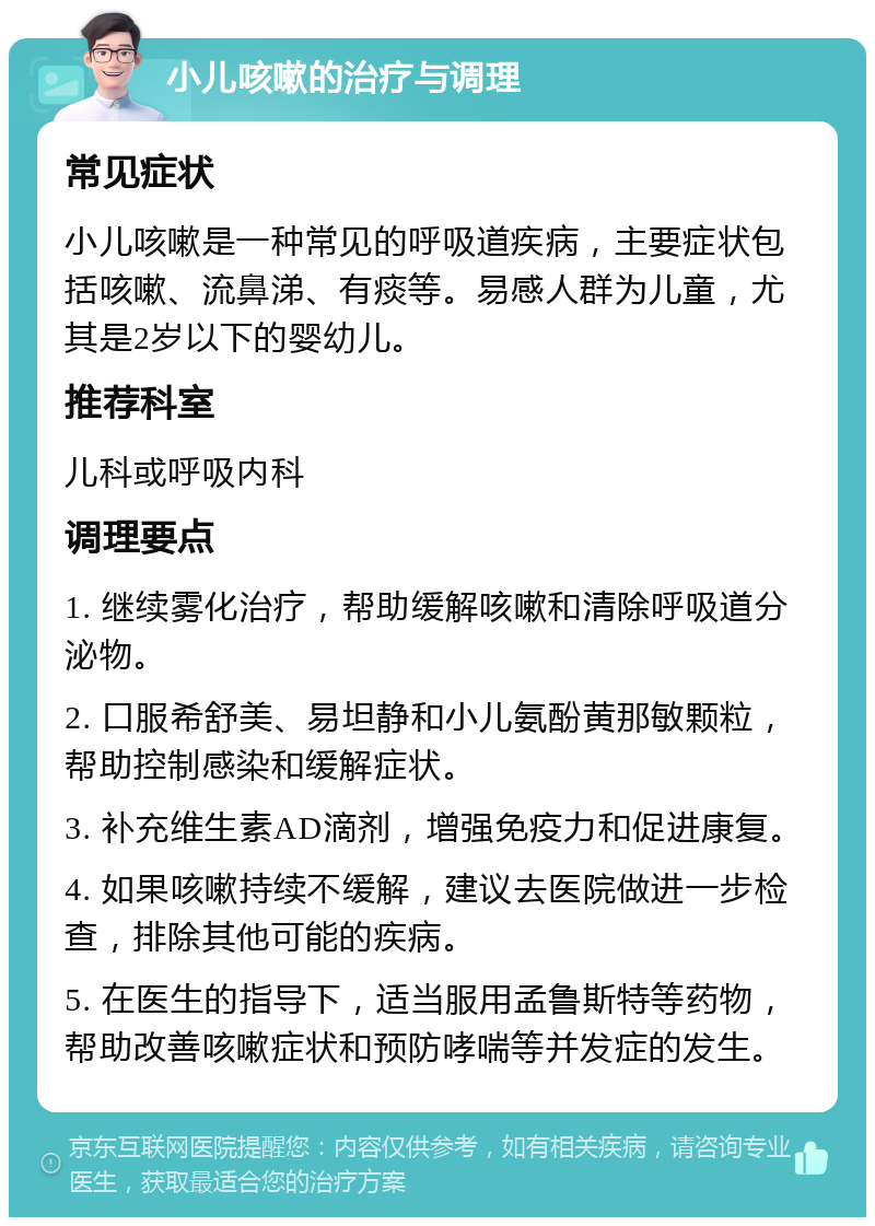 小儿咳嗽的治疗与调理 常见症状 小儿咳嗽是一种常见的呼吸道疾病，主要症状包括咳嗽、流鼻涕、有痰等。易感人群为儿童，尤其是2岁以下的婴幼儿。 推荐科室 儿科或呼吸内科 调理要点 1. 继续雾化治疗，帮助缓解咳嗽和清除呼吸道分泌物。 2. 口服希舒美、易坦静和小儿氨酚黄那敏颗粒，帮助控制感染和缓解症状。 3. 补充维生素AD滴剂，增强免疫力和促进康复。 4. 如果咳嗽持续不缓解，建议去医院做进一步检查，排除其他可能的疾病。 5. 在医生的指导下，适当服用孟鲁斯特等药物，帮助改善咳嗽症状和预防哮喘等并发症的发生。