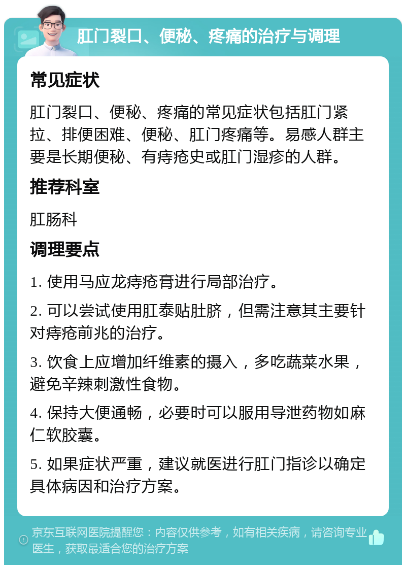 肛门裂口、便秘、疼痛的治疗与调理 常见症状 肛门裂口、便秘、疼痛的常见症状包括肛门紧拉、排便困难、便秘、肛门疼痛等。易感人群主要是长期便秘、有痔疮史或肛门湿疹的人群。 推荐科室 肛肠科 调理要点 1. 使用马应龙痔疮膏进行局部治疗。 2. 可以尝试使用肛泰贴肚脐，但需注意其主要针对痔疮前兆的治疗。 3. 饮食上应增加纤维素的摄入，多吃蔬菜水果，避免辛辣刺激性食物。 4. 保持大便通畅，必要时可以服用导泄药物如麻仁软胶囊。 5. 如果症状严重，建议就医进行肛门指诊以确定具体病因和治疗方案。