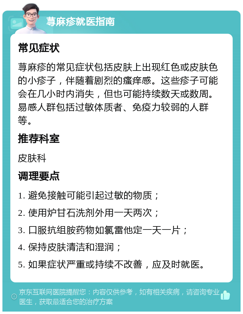 荨麻疹就医指南 常见症状 荨麻疹的常见症状包括皮肤上出现红色或皮肤色的小疹子，伴随着剧烈的瘙痒感。这些疹子可能会在几小时内消失，但也可能持续数天或数周。易感人群包括过敏体质者、免疫力较弱的人群等。 推荐科室 皮肤科 调理要点 1. 避免接触可能引起过敏的物质； 2. 使用炉甘石洗剂外用一天两次； 3. 口服抗组胺药物如氯雷他定一天一片； 4. 保持皮肤清洁和湿润； 5. 如果症状严重或持续不改善，应及时就医。