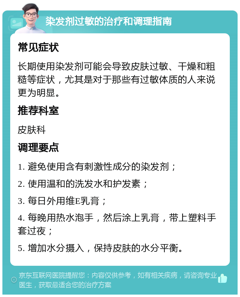 染发剂过敏的治疗和调理指南 常见症状 长期使用染发剂可能会导致皮肤过敏、干燥和粗糙等症状，尤其是对于那些有过敏体质的人来说更为明显。 推荐科室 皮肤科 调理要点 1. 避免使用含有刺激性成分的染发剂； 2. 使用温和的洗发水和护发素； 3. 每日外用维E乳膏； 4. 每晚用热水泡手，然后涂上乳膏，带上塑料手套过夜； 5. 增加水分摄入，保持皮肤的水分平衡。