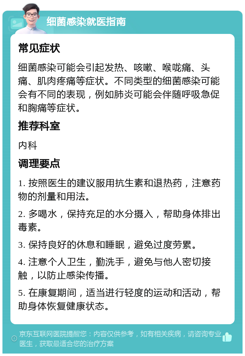 细菌感染就医指南 常见症状 细菌感染可能会引起发热、咳嗽、喉咙痛、头痛、肌肉疼痛等症状。不同类型的细菌感染可能会有不同的表现，例如肺炎可能会伴随呼吸急促和胸痛等症状。 推荐科室 内科 调理要点 1. 按照医生的建议服用抗生素和退热药，注意药物的剂量和用法。 2. 多喝水，保持充足的水分摄入，帮助身体排出毒素。 3. 保持良好的休息和睡眠，避免过度劳累。 4. 注意个人卫生，勤洗手，避免与他人密切接触，以防止感染传播。 5. 在康复期间，适当进行轻度的运动和活动，帮助身体恢复健康状态。