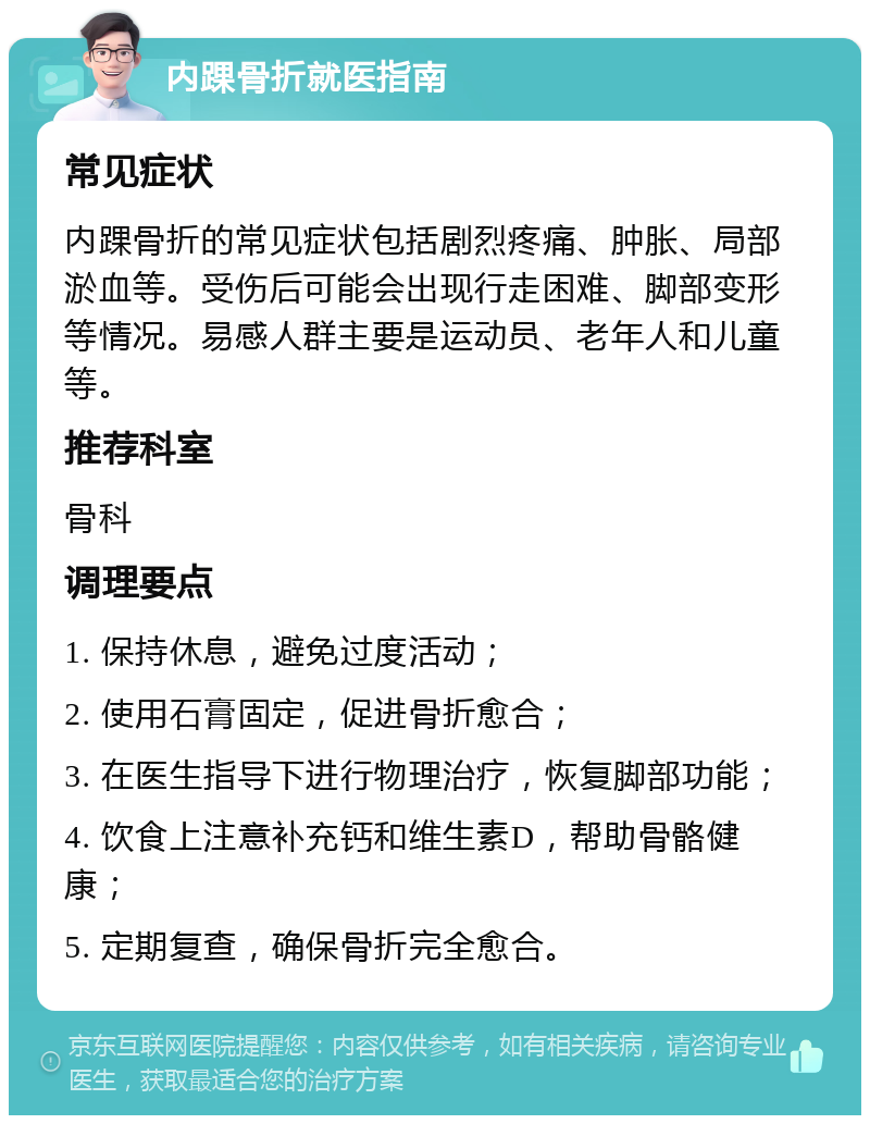 内踝骨折就医指南 常见症状 内踝骨折的常见症状包括剧烈疼痛、肿胀、局部淤血等。受伤后可能会出现行走困难、脚部变形等情况。易感人群主要是运动员、老年人和儿童等。 推荐科室 骨科 调理要点 1. 保持休息，避免过度活动； 2. 使用石膏固定，促进骨折愈合； 3. 在医生指导下进行物理治疗，恢复脚部功能； 4. 饮食上注意补充钙和维生素D，帮助骨骼健康； 5. 定期复查，确保骨折完全愈合。