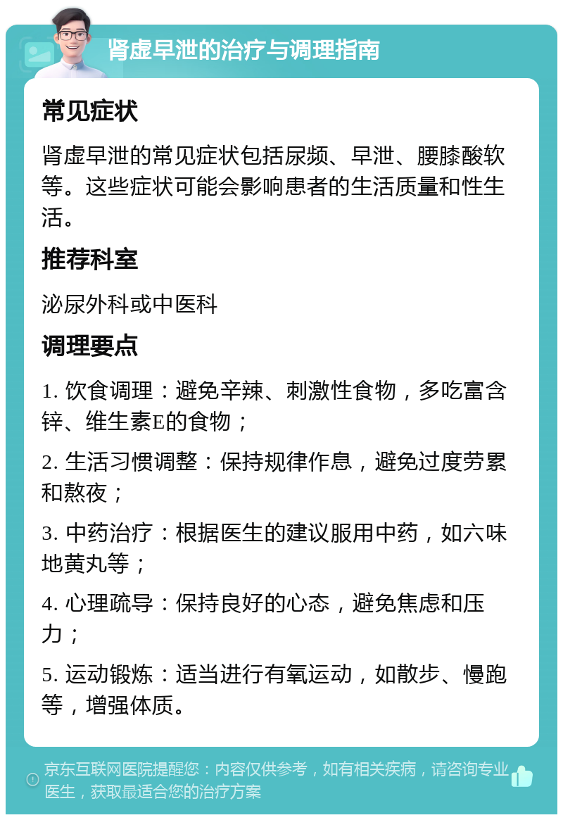 肾虚早泄的治疗与调理指南 常见症状 肾虚早泄的常见症状包括尿频、早泄、腰膝酸软等。这些症状可能会影响患者的生活质量和性生活。 推荐科室 泌尿外科或中医科 调理要点 1. 饮食调理：避免辛辣、刺激性食物，多吃富含锌、维生素E的食物； 2. 生活习惯调整：保持规律作息，避免过度劳累和熬夜； 3. 中药治疗：根据医生的建议服用中药，如六味地黄丸等； 4. 心理疏导：保持良好的心态，避免焦虑和压力； 5. 运动锻炼：适当进行有氧运动，如散步、慢跑等，增强体质。