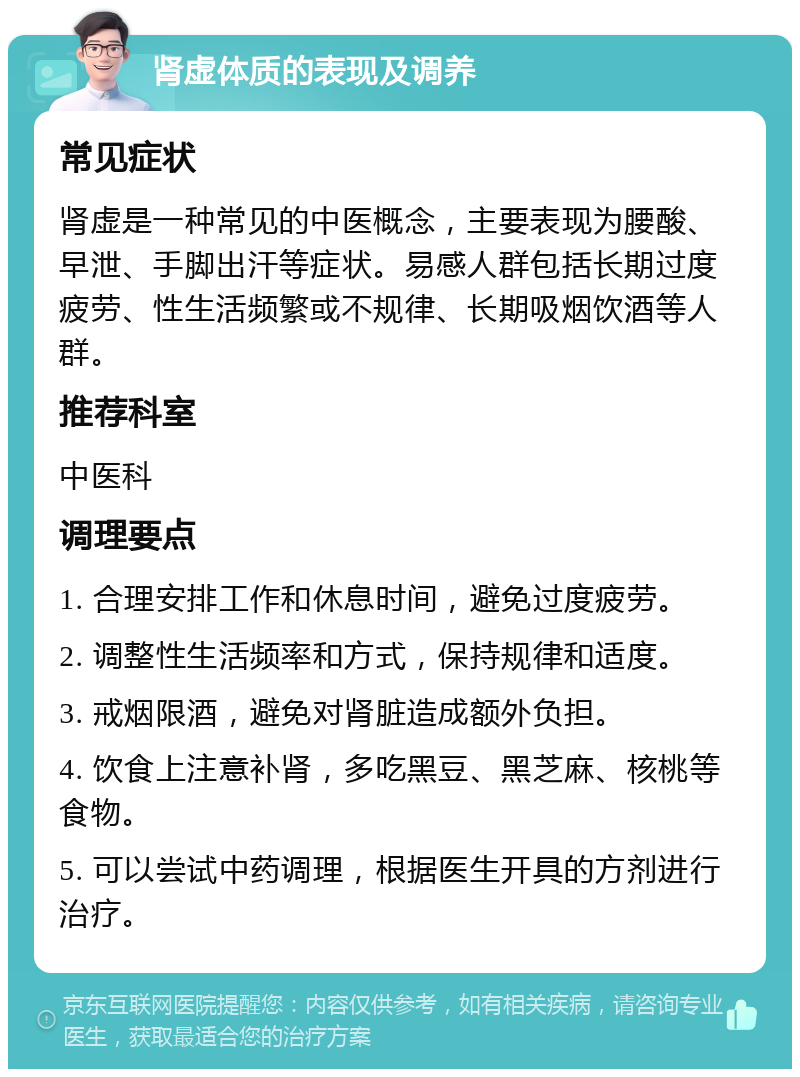 肾虚体质的表现及调养 常见症状 肾虚是一种常见的中医概念，主要表现为腰酸、早泄、手脚出汗等症状。易感人群包括长期过度疲劳、性生活频繁或不规律、长期吸烟饮酒等人群。 推荐科室 中医科 调理要点 1. 合理安排工作和休息时间，避免过度疲劳。 2. 调整性生活频率和方式，保持规律和适度。 3. 戒烟限酒，避免对肾脏造成额外负担。 4. 饮食上注意补肾，多吃黑豆、黑芝麻、核桃等食物。 5. 可以尝试中药调理，根据医生开具的方剂进行治疗。