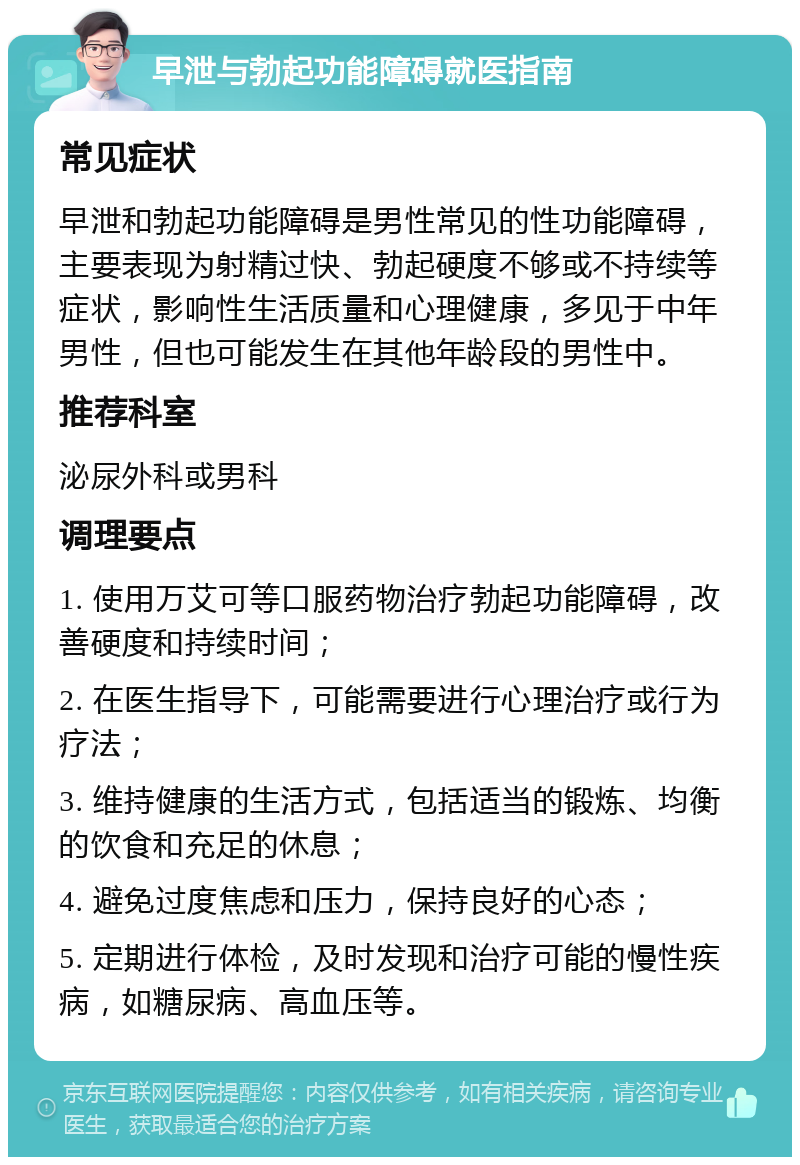 早泄与勃起功能障碍就医指南 常见症状 早泄和勃起功能障碍是男性常见的性功能障碍，主要表现为射精过快、勃起硬度不够或不持续等症状，影响性生活质量和心理健康，多见于中年男性，但也可能发生在其他年龄段的男性中。 推荐科室 泌尿外科或男科 调理要点 1. 使用万艾可等口服药物治疗勃起功能障碍，改善硬度和持续时间； 2. 在医生指导下，可能需要进行心理治疗或行为疗法； 3. 维持健康的生活方式，包括适当的锻炼、均衡的饮食和充足的休息； 4. 避免过度焦虑和压力，保持良好的心态； 5. 定期进行体检，及时发现和治疗可能的慢性疾病，如糖尿病、高血压等。