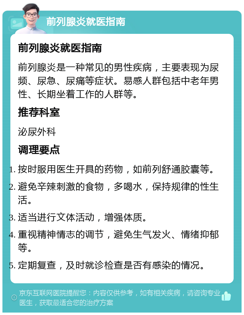 前列腺炎就医指南 前列腺炎就医指南 前列腺炎是一种常见的男性疾病，主要表现为尿频、尿急、尿痛等症状。易感人群包括中老年男性、长期坐着工作的人群等。 推荐科室 泌尿外科 调理要点 按时服用医生开具的药物，如前列舒通胶囊等。 避免辛辣刺激的食物，多喝水，保持规律的性生活。 适当进行文体活动，增强体质。 重视精神情志的调节，避免生气发火、情绪抑郁等。 定期复查，及时就诊检查是否有感染的情况。