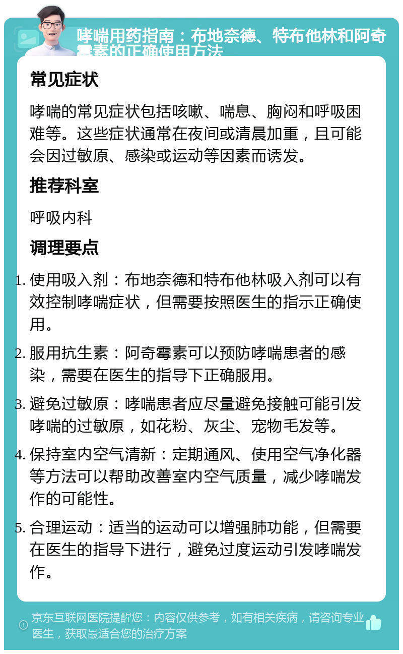 哮喘用药指南：布地奈德、特布他林和阿奇霉素的正确使用方法 常见症状 哮喘的常见症状包括咳嗽、喘息、胸闷和呼吸困难等。这些症状通常在夜间或清晨加重，且可能会因过敏原、感染或运动等因素而诱发。 推荐科室 呼吸内科 调理要点 使用吸入剂：布地奈德和特布他林吸入剂可以有效控制哮喘症状，但需要按照医生的指示正确使用。 服用抗生素：阿奇霉素可以预防哮喘患者的感染，需要在医生的指导下正确服用。 避免过敏原：哮喘患者应尽量避免接触可能引发哮喘的过敏原，如花粉、灰尘、宠物毛发等。 保持室内空气清新：定期通风、使用空气净化器等方法可以帮助改善室内空气质量，减少哮喘发作的可能性。 合理运动：适当的运动可以增强肺功能，但需要在医生的指导下进行，避免过度运动引发哮喘发作。