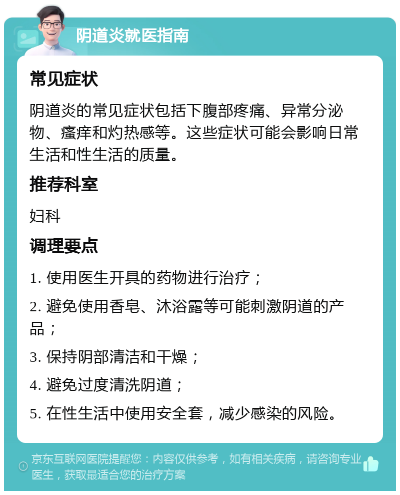 阴道炎就医指南 常见症状 阴道炎的常见症状包括下腹部疼痛、异常分泌物、瘙痒和灼热感等。这些症状可能会影响日常生活和性生活的质量。 推荐科室 妇科 调理要点 1. 使用医生开具的药物进行治疗； 2. 避免使用香皂、沐浴露等可能刺激阴道的产品； 3. 保持阴部清洁和干燥； 4. 避免过度清洗阴道； 5. 在性生活中使用安全套，减少感染的风险。