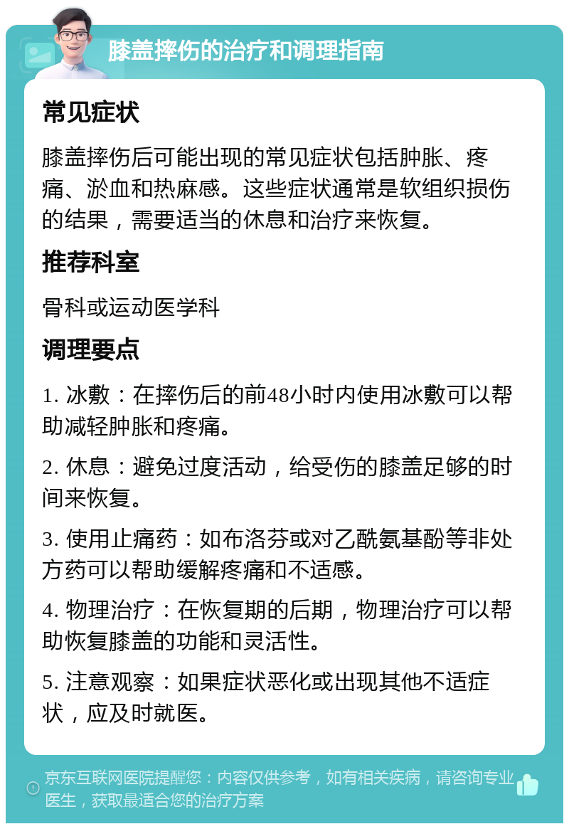 膝盖摔伤的治疗和调理指南 常见症状 膝盖摔伤后可能出现的常见症状包括肿胀、疼痛、淤血和热麻感。这些症状通常是软组织损伤的结果，需要适当的休息和治疗来恢复。 推荐科室 骨科或运动医学科 调理要点 1. 冰敷：在摔伤后的前48小时内使用冰敷可以帮助减轻肿胀和疼痛。 2. 休息：避免过度活动，给受伤的膝盖足够的时间来恢复。 3. 使用止痛药：如布洛芬或对乙酰氨基酚等非处方药可以帮助缓解疼痛和不适感。 4. 物理治疗：在恢复期的后期，物理治疗可以帮助恢复膝盖的功能和灵活性。 5. 注意观察：如果症状恶化或出现其他不适症状，应及时就医。