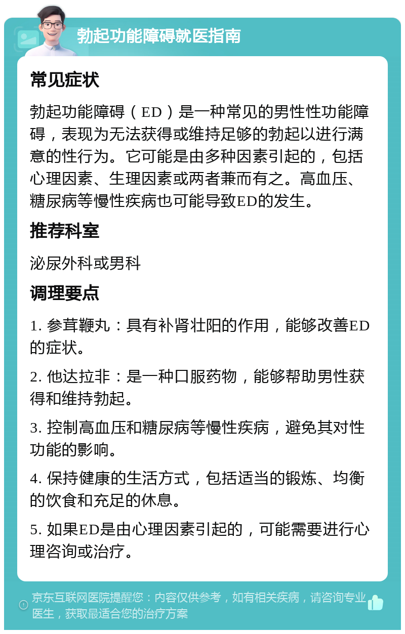 勃起功能障碍就医指南 常见症状 勃起功能障碍（ED）是一种常见的男性性功能障碍，表现为无法获得或维持足够的勃起以进行满意的性行为。它可能是由多种因素引起的，包括心理因素、生理因素或两者兼而有之。高血压、糖尿病等慢性疾病也可能导致ED的发生。 推荐科室 泌尿外科或男科 调理要点 1. 参茸鞭丸：具有补肾壮阳的作用，能够改善ED的症状。 2. 他达拉非：是一种口服药物，能够帮助男性获得和维持勃起。 3. 控制高血压和糖尿病等慢性疾病，避免其对性功能的影响。 4. 保持健康的生活方式，包括适当的锻炼、均衡的饮食和充足的休息。 5. 如果ED是由心理因素引起的，可能需要进行心理咨询或治疗。