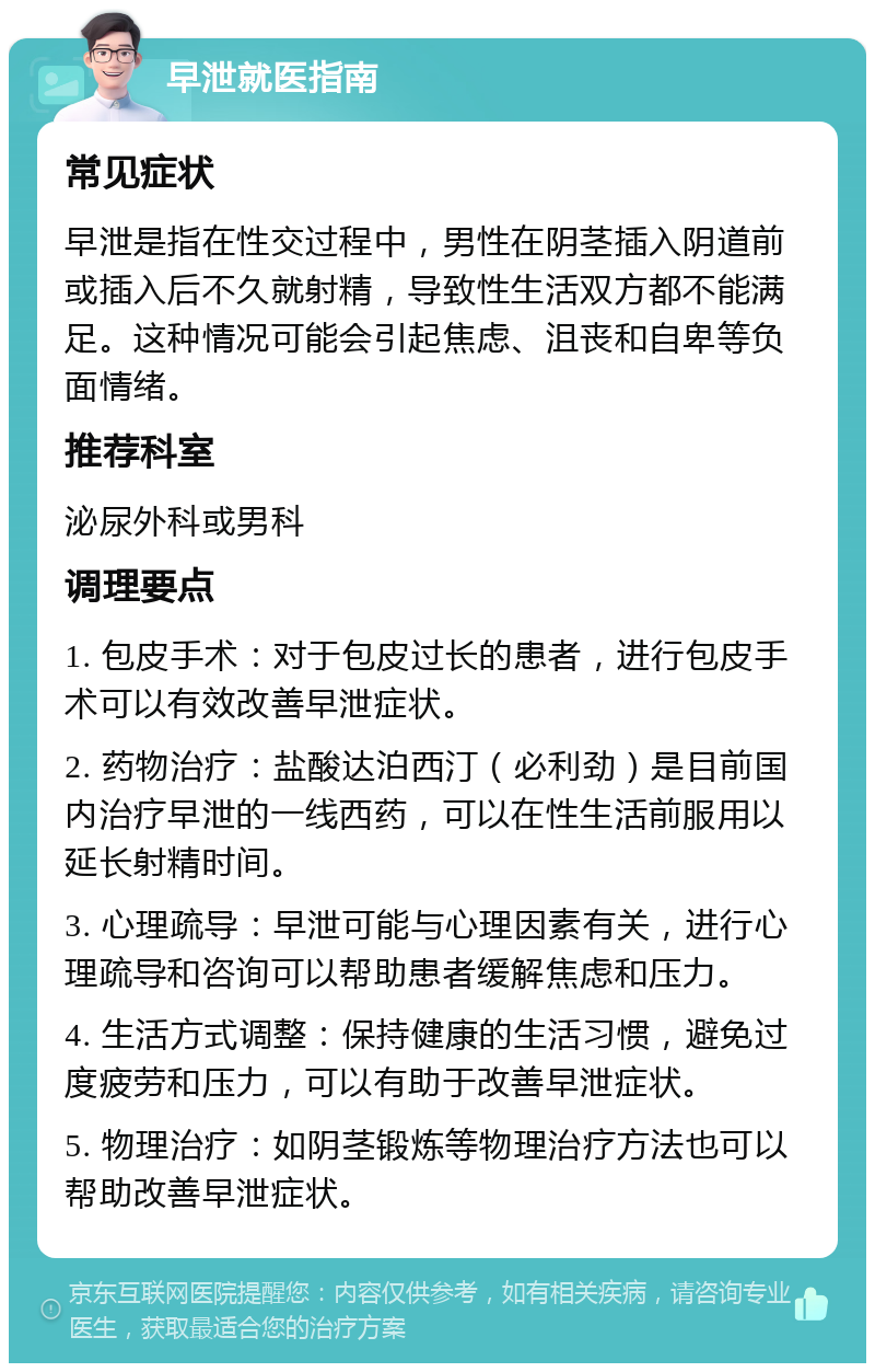 早泄就医指南 常见症状 早泄是指在性交过程中，男性在阴茎插入阴道前或插入后不久就射精，导致性生活双方都不能满足。这种情况可能会引起焦虑、沮丧和自卑等负面情绪。 推荐科室 泌尿外科或男科 调理要点 1. 包皮手术：对于包皮过长的患者，进行包皮手术可以有效改善早泄症状。 2. 药物治疗：盐酸达泊西汀（必利劲）是目前国内治疗早泄的一线西药，可以在性生活前服用以延长射精时间。 3. 心理疏导：早泄可能与心理因素有关，进行心理疏导和咨询可以帮助患者缓解焦虑和压力。 4. 生活方式调整：保持健康的生活习惯，避免过度疲劳和压力，可以有助于改善早泄症状。 5. 物理治疗：如阴茎锻炼等物理治疗方法也可以帮助改善早泄症状。