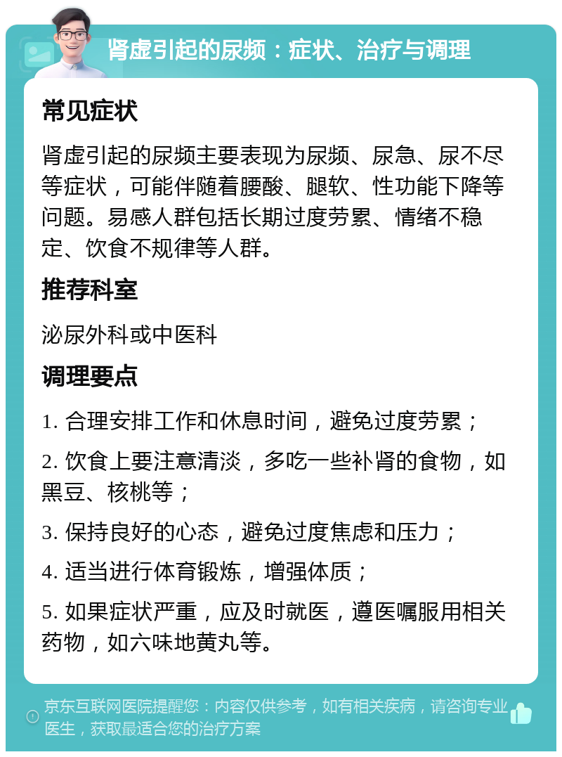 肾虚引起的尿频：症状、治疗与调理 常见症状 肾虚引起的尿频主要表现为尿频、尿急、尿不尽等症状，可能伴随着腰酸、腿软、性功能下降等问题。易感人群包括长期过度劳累、情绪不稳定、饮食不规律等人群。 推荐科室 泌尿外科或中医科 调理要点 1. 合理安排工作和休息时间，避免过度劳累； 2. 饮食上要注意清淡，多吃一些补肾的食物，如黑豆、核桃等； 3. 保持良好的心态，避免过度焦虑和压力； 4. 适当进行体育锻炼，增强体质； 5. 如果症状严重，应及时就医，遵医嘱服用相关药物，如六味地黄丸等。