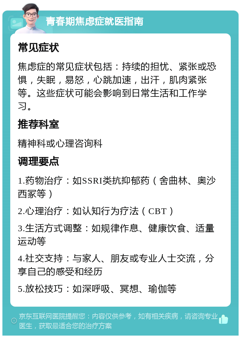 青春期焦虑症就医指南 常见症状 焦虑症的常见症状包括：持续的担忧、紧张或恐惧，失眠，易怒，心跳加速，出汗，肌肉紧张等。这些症状可能会影响到日常生活和工作学习。 推荐科室 精神科或心理咨询科 调理要点 1.药物治疗：如SSRI类抗抑郁药（舍曲林、奥沙西冢等） 2.心理治疗：如认知行为疗法（CBT） 3.生活方式调整：如规律作息、健康饮食、适量运动等 4.社交支持：与家人、朋友或专业人士交流，分享自己的感受和经历 5.放松技巧：如深呼吸、冥想、瑜伽等