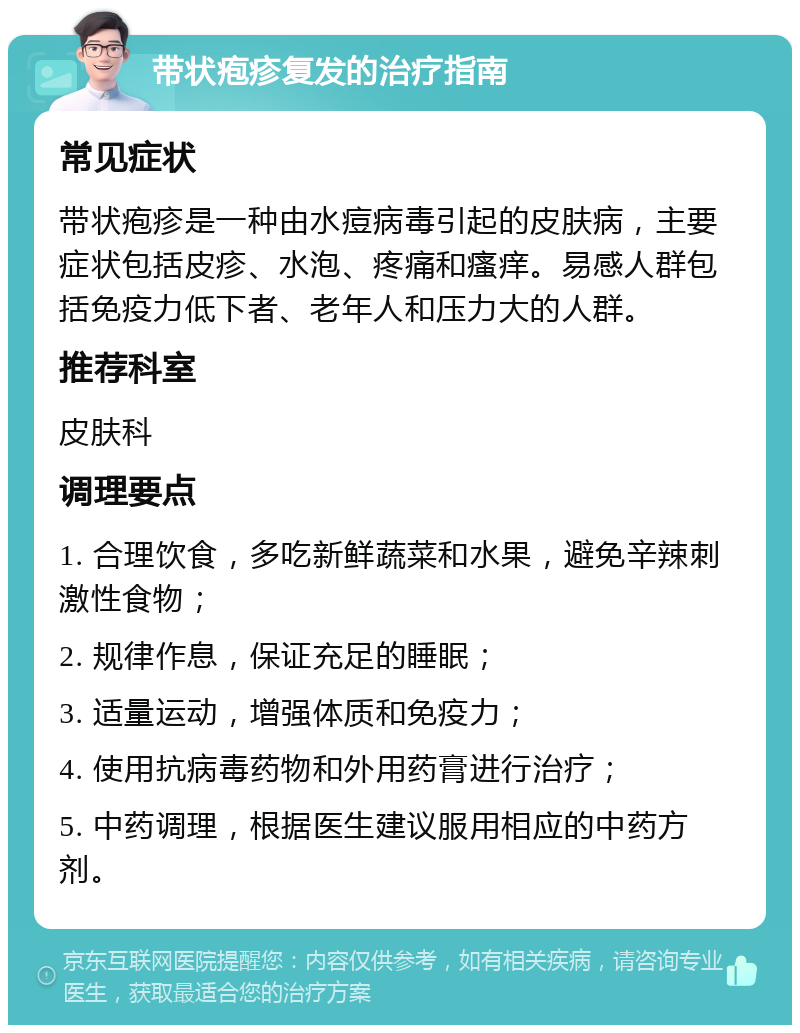 带状疱疹复发的治疗指南 常见症状 带状疱疹是一种由水痘病毒引起的皮肤病，主要症状包括皮疹、水泡、疼痛和瘙痒。易感人群包括免疫力低下者、老年人和压力大的人群。 推荐科室 皮肤科 调理要点 1. 合理饮食，多吃新鲜蔬菜和水果，避免辛辣刺激性食物； 2. 规律作息，保证充足的睡眠； 3. 适量运动，增强体质和免疫力； 4. 使用抗病毒药物和外用药膏进行治疗； 5. 中药调理，根据医生建议服用相应的中药方剂。