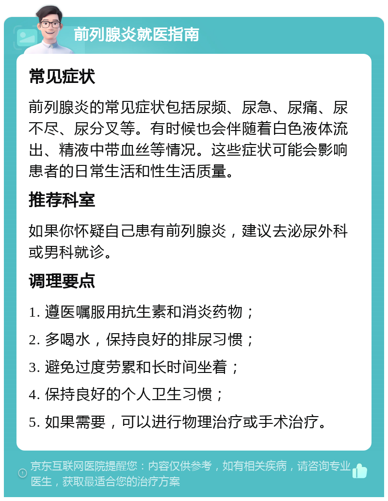 前列腺炎就医指南 常见症状 前列腺炎的常见症状包括尿频、尿急、尿痛、尿不尽、尿分叉等。有时候也会伴随着白色液体流出、精液中带血丝等情况。这些症状可能会影响患者的日常生活和性生活质量。 推荐科室 如果你怀疑自己患有前列腺炎，建议去泌尿外科或男科就诊。 调理要点 1. 遵医嘱服用抗生素和消炎药物； 2. 多喝水，保持良好的排尿习惯； 3. 避免过度劳累和长时间坐着； 4. 保持良好的个人卫生习惯； 5. 如果需要，可以进行物理治疗或手术治疗。