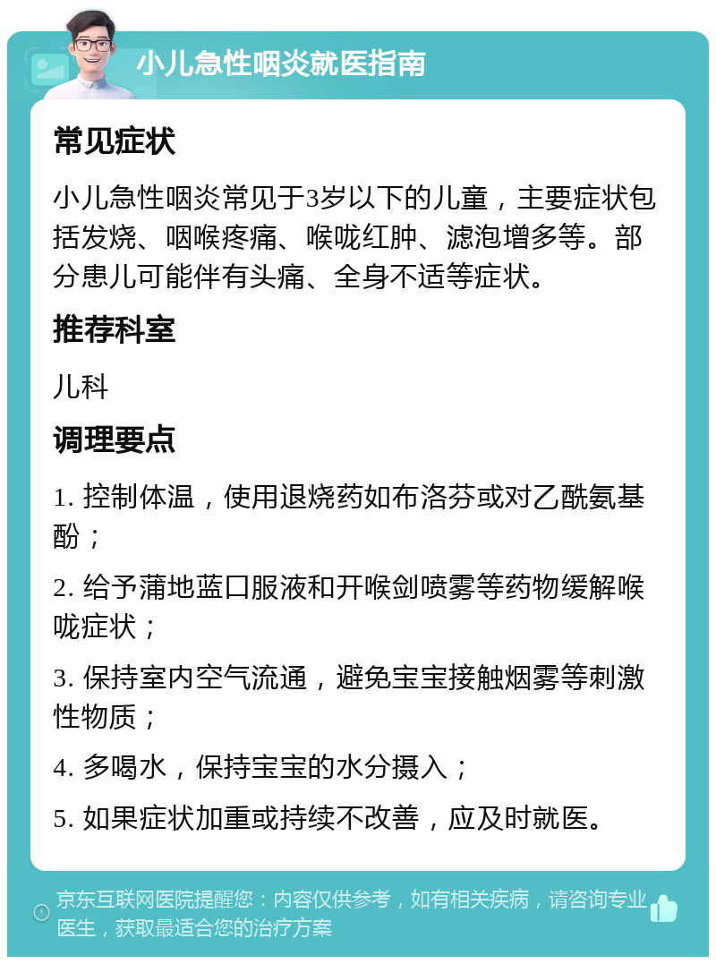 小儿急性咽炎就医指南 常见症状 小儿急性咽炎常见于3岁以下的儿童，主要症状包括发烧、咽喉疼痛、喉咙红肿、滤泡增多等。部分患儿可能伴有头痛、全身不适等症状。 推荐科室 儿科 调理要点 1. 控制体温，使用退烧药如布洛芬或对乙酰氨基酚； 2. 给予蒲地蓝口服液和开喉剑喷雾等药物缓解喉咙症状； 3. 保持室内空气流通，避免宝宝接触烟雾等刺激性物质； 4. 多喝水，保持宝宝的水分摄入； 5. 如果症状加重或持续不改善，应及时就医。