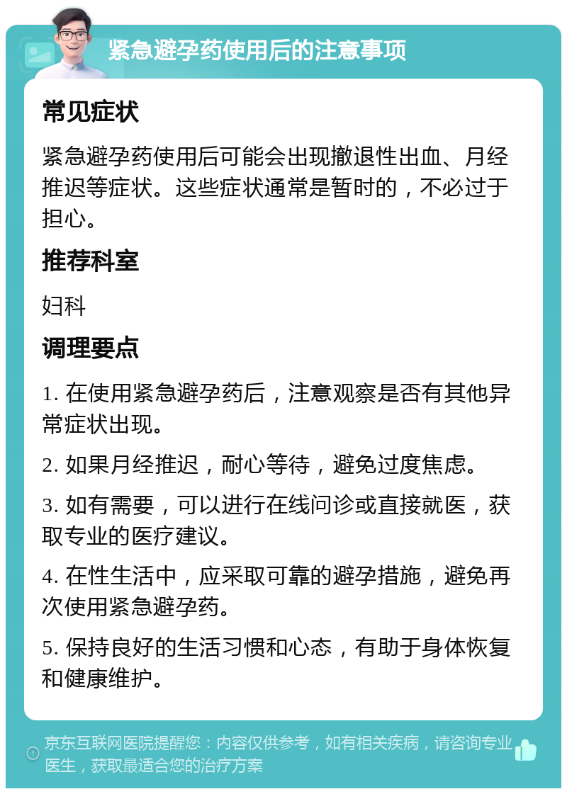 紧急避孕药使用后的注意事项 常见症状 紧急避孕药使用后可能会出现撤退性出血、月经推迟等症状。这些症状通常是暂时的，不必过于担心。 推荐科室 妇科 调理要点 1. 在使用紧急避孕药后，注意观察是否有其他异常症状出现。 2. 如果月经推迟，耐心等待，避免过度焦虑。 3. 如有需要，可以进行在线问诊或直接就医，获取专业的医疗建议。 4. 在性生活中，应采取可靠的避孕措施，避免再次使用紧急避孕药。 5. 保持良好的生活习惯和心态，有助于身体恢复和健康维护。