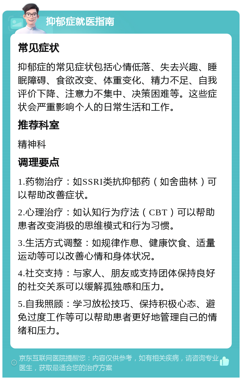 抑郁症就医指南 常见症状 抑郁症的常见症状包括心情低落、失去兴趣、睡眠障碍、食欲改变、体重变化、精力不足、自我评价下降、注意力不集中、决策困难等。这些症状会严重影响个人的日常生活和工作。 推荐科室 精神科 调理要点 1.药物治疗：如SSRI类抗抑郁药（如舍曲林）可以帮助改善症状。 2.心理治疗：如认知行为疗法（CBT）可以帮助患者改变消极的思维模式和行为习惯。 3.生活方式调整：如规律作息、健康饮食、适量运动等可以改善心情和身体状况。 4.社交支持：与家人、朋友或支持团体保持良好的社交关系可以缓解孤独感和压力。 5.自我照顾：学习放松技巧、保持积极心态、避免过度工作等可以帮助患者更好地管理自己的情绪和压力。