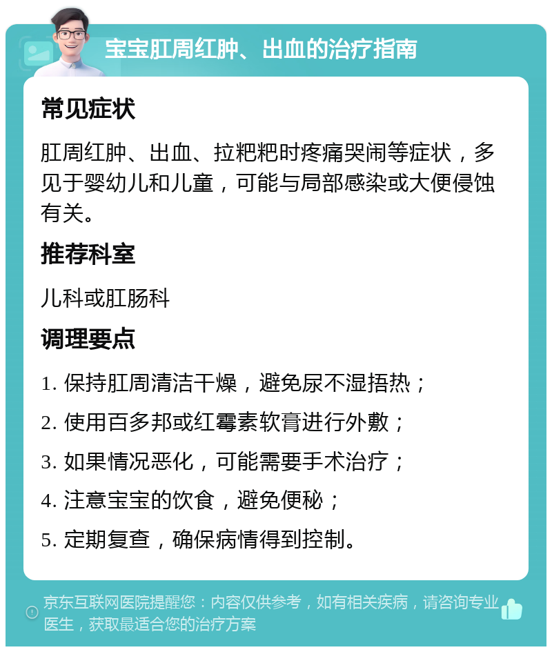 宝宝肛周红肿、出血的治疗指南 常见症状 肛周红肿、出血、拉粑粑时疼痛哭闹等症状，多见于婴幼儿和儿童，可能与局部感染或大便侵蚀有关。 推荐科室 儿科或肛肠科 调理要点 1. 保持肛周清洁干燥，避免尿不湿捂热； 2. 使用百多邦或红霉素软膏进行外敷； 3. 如果情况恶化，可能需要手术治疗； 4. 注意宝宝的饮食，避免便秘； 5. 定期复查，确保病情得到控制。