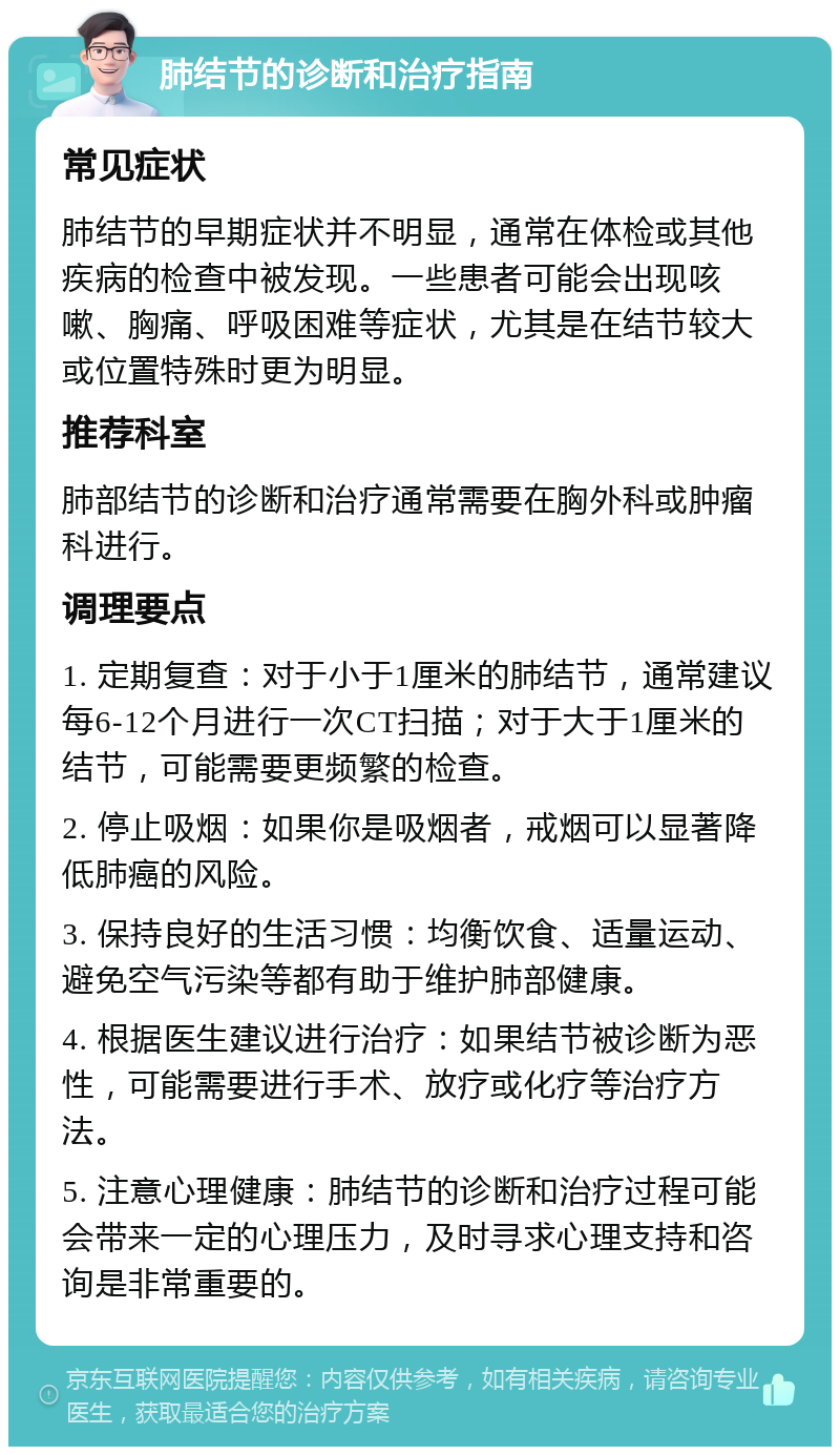 肺结节的诊断和治疗指南 常见症状 肺结节的早期症状并不明显，通常在体检或其他疾病的检查中被发现。一些患者可能会出现咳嗽、胸痛、呼吸困难等症状，尤其是在结节较大或位置特殊时更为明显。 推荐科室 肺部结节的诊断和治疗通常需要在胸外科或肿瘤科进行。 调理要点 1. 定期复查：对于小于1厘米的肺结节，通常建议每6-12个月进行一次CT扫描；对于大于1厘米的结节，可能需要更频繁的检查。 2. 停止吸烟：如果你是吸烟者，戒烟可以显著降低肺癌的风险。 3. 保持良好的生活习惯：均衡饮食、适量运动、避免空气污染等都有助于维护肺部健康。 4. 根据医生建议进行治疗：如果结节被诊断为恶性，可能需要进行手术、放疗或化疗等治疗方法。 5. 注意心理健康：肺结节的诊断和治疗过程可能会带来一定的心理压力，及时寻求心理支持和咨询是非常重要的。