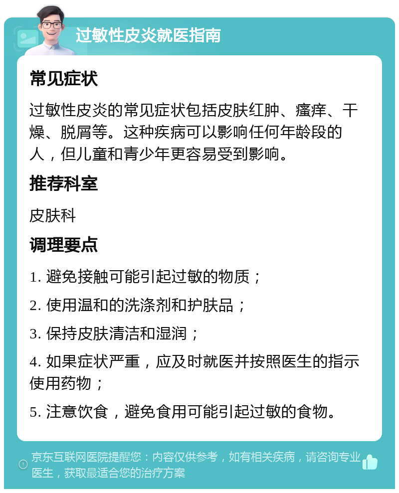 过敏性皮炎就医指南 常见症状 过敏性皮炎的常见症状包括皮肤红肿、瘙痒、干燥、脱屑等。这种疾病可以影响任何年龄段的人，但儿童和青少年更容易受到影响。 推荐科室 皮肤科 调理要点 1. 避免接触可能引起过敏的物质； 2. 使用温和的洗涤剂和护肤品； 3. 保持皮肤清洁和湿润； 4. 如果症状严重，应及时就医并按照医生的指示使用药物； 5. 注意饮食，避免食用可能引起过敏的食物。