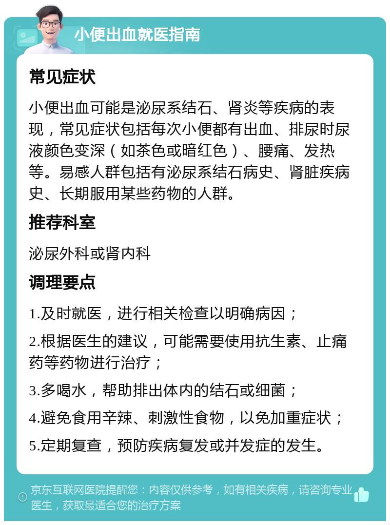 小便出血就医指南 常见症状 小便出血可能是泌尿系结石、肾炎等疾病的表现，常见症状包括每次小便都有出血、排尿时尿液颜色变深（如茶色或暗红色）、腰痛、发热等。易感人群包括有泌尿系结石病史、肾脏疾病史、长期服用某些药物的人群。 推荐科室 泌尿外科或肾内科 调理要点 1.及时就医，进行相关检查以明确病因； 2.根据医生的建议，可能需要使用抗生素、止痛药等药物进行治疗； 3.多喝水，帮助排出体内的结石或细菌； 4.避免食用辛辣、刺激性食物，以免加重症状； 5.定期复查，预防疾病复发或并发症的发生。