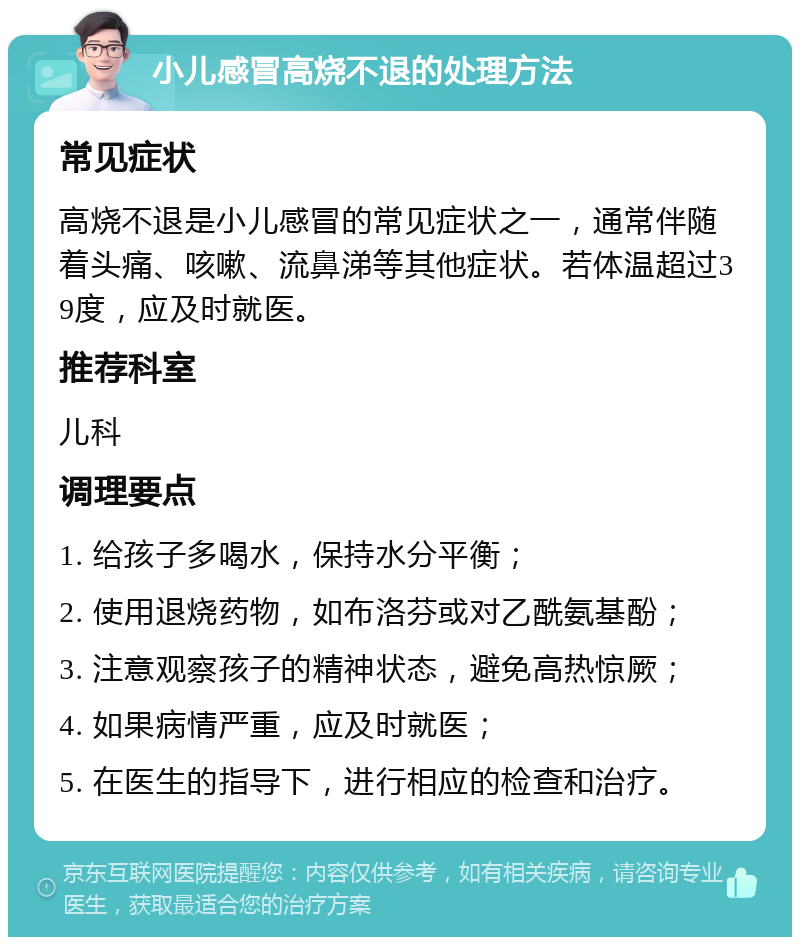 小儿感冒高烧不退的处理方法 常见症状 高烧不退是小儿感冒的常见症状之一，通常伴随着头痛、咳嗽、流鼻涕等其他症状。若体温超过39度，应及时就医。 推荐科室 儿科 调理要点 1. 给孩子多喝水，保持水分平衡； 2. 使用退烧药物，如布洛芬或对乙酰氨基酚； 3. 注意观察孩子的精神状态，避免高热惊厥； 4. 如果病情严重，应及时就医； 5. 在医生的指导下，进行相应的检查和治疗。