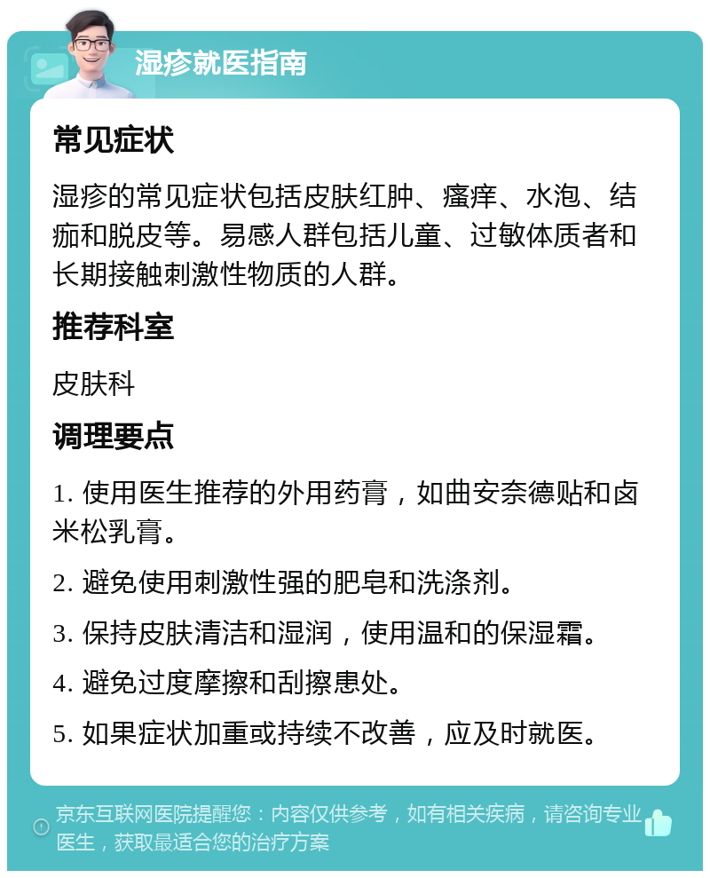 湿疹就医指南 常见症状 湿疹的常见症状包括皮肤红肿、瘙痒、水泡、结痂和脱皮等。易感人群包括儿童、过敏体质者和长期接触刺激性物质的人群。 推荐科室 皮肤科 调理要点 1. 使用医生推荐的外用药膏，如曲安奈德贴和卤米松乳膏。 2. 避免使用刺激性强的肥皂和洗涤剂。 3. 保持皮肤清洁和湿润，使用温和的保湿霜。 4. 避免过度摩擦和刮擦患处。 5. 如果症状加重或持续不改善，应及时就医。