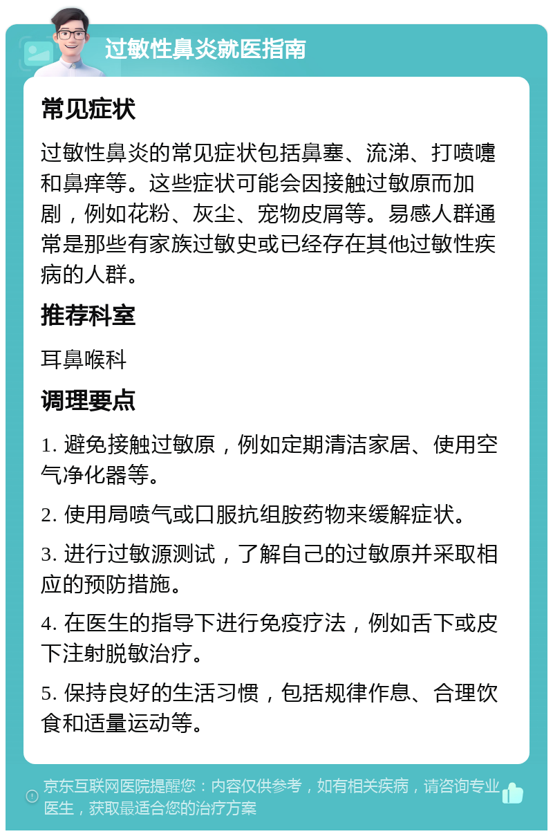 过敏性鼻炎就医指南 常见症状 过敏性鼻炎的常见症状包括鼻塞、流涕、打喷嚏和鼻痒等。这些症状可能会因接触过敏原而加剧，例如花粉、灰尘、宠物皮屑等。易感人群通常是那些有家族过敏史或已经存在其他过敏性疾病的人群。 推荐科室 耳鼻喉科 调理要点 1. 避免接触过敏原，例如定期清洁家居、使用空气净化器等。 2. 使用局喷气或口服抗组胺药物来缓解症状。 3. 进行过敏源测试，了解自己的过敏原并采取相应的预防措施。 4. 在医生的指导下进行免疫疗法，例如舌下或皮下注射脱敏治疗。 5. 保持良好的生活习惯，包括规律作息、合理饮食和适量运动等。