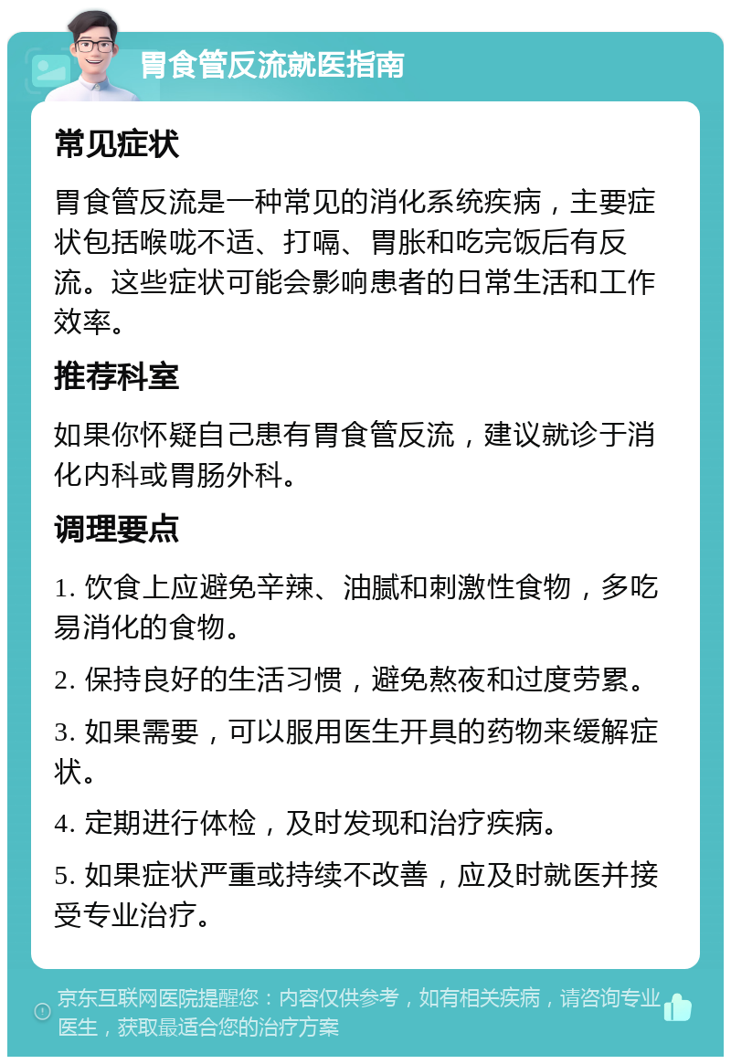 胃食管反流就医指南 常见症状 胃食管反流是一种常见的消化系统疾病，主要症状包括喉咙不适、打嗝、胃胀和吃完饭后有反流。这些症状可能会影响患者的日常生活和工作效率。 推荐科室 如果你怀疑自己患有胃食管反流，建议就诊于消化内科或胃肠外科。 调理要点 1. 饮食上应避免辛辣、油腻和刺激性食物，多吃易消化的食物。 2. 保持良好的生活习惯，避免熬夜和过度劳累。 3. 如果需要，可以服用医生开具的药物来缓解症状。 4. 定期进行体检，及时发现和治疗疾病。 5. 如果症状严重或持续不改善，应及时就医并接受专业治疗。