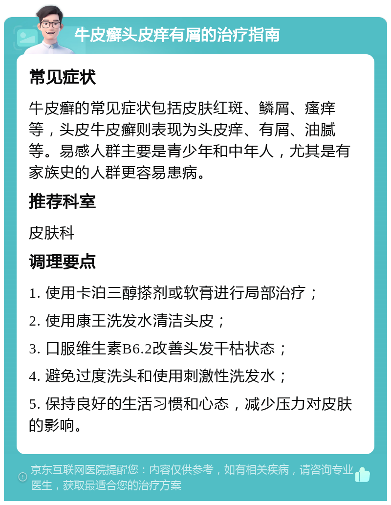 牛皮癣头皮痒有屑的治疗指南 常见症状 牛皮癣的常见症状包括皮肤红斑、鳞屑、瘙痒等，头皮牛皮癣则表现为头皮痒、有屑、油腻等。易感人群主要是青少年和中年人，尤其是有家族史的人群更容易患病。 推荐科室 皮肤科 调理要点 1. 使用卡泊三醇搽剂或软膏进行局部治疗； 2. 使用康王洗发水清洁头皮； 3. 口服维生素B6.2改善头发干枯状态； 4. 避免过度洗头和使用刺激性洗发水； 5. 保持良好的生活习惯和心态，减少压力对皮肤的影响。