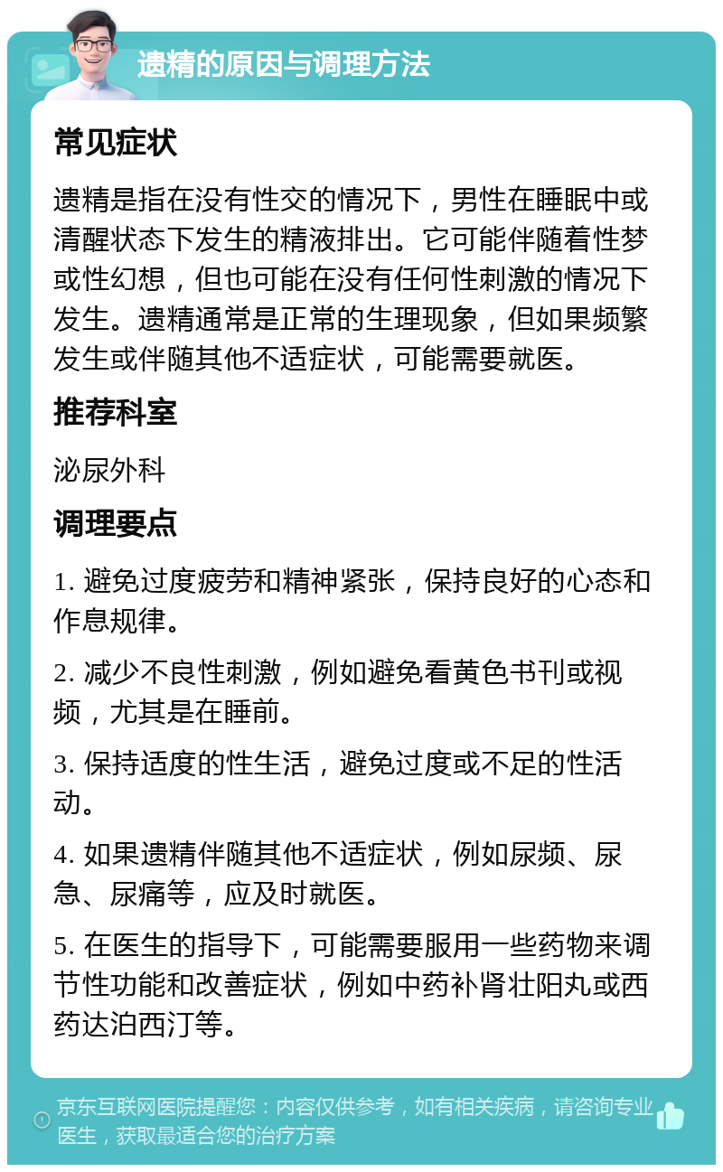 遗精的原因与调理方法 常见症状 遗精是指在没有性交的情况下，男性在睡眠中或清醒状态下发生的精液排出。它可能伴随着性梦或性幻想，但也可能在没有任何性刺激的情况下发生。遗精通常是正常的生理现象，但如果频繁发生或伴随其他不适症状，可能需要就医。 推荐科室 泌尿外科 调理要点 1. 避免过度疲劳和精神紧张，保持良好的心态和作息规律。 2. 减少不良性刺激，例如避免看黄色书刊或视频，尤其是在睡前。 3. 保持适度的性生活，避免过度或不足的性活动。 4. 如果遗精伴随其他不适症状，例如尿频、尿急、尿痛等，应及时就医。 5. 在医生的指导下，可能需要服用一些药物来调节性功能和改善症状，例如中药补肾壮阳丸或西药达泊西汀等。