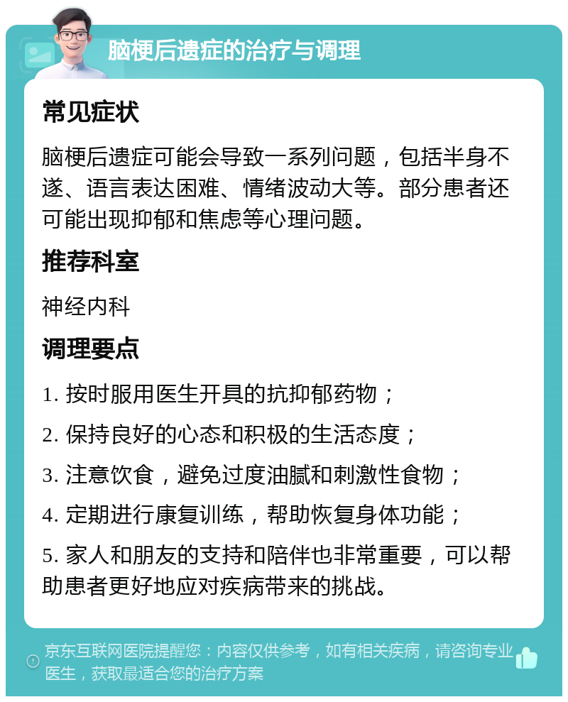 脑梗后遗症的治疗与调理 常见症状 脑梗后遗症可能会导致一系列问题，包括半身不遂、语言表达困难、情绪波动大等。部分患者还可能出现抑郁和焦虑等心理问题。 推荐科室 神经内科 调理要点 1. 按时服用医生开具的抗抑郁药物； 2. 保持良好的心态和积极的生活态度； 3. 注意饮食，避免过度油腻和刺激性食物； 4. 定期进行康复训练，帮助恢复身体功能； 5. 家人和朋友的支持和陪伴也非常重要，可以帮助患者更好地应对疾病带来的挑战。