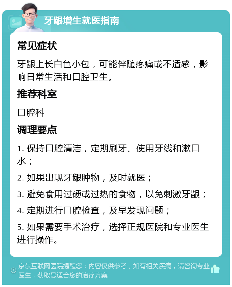 牙龈增生就医指南 常见症状 牙龈上长白色小包，可能伴随疼痛或不适感，影响日常生活和口腔卫生。 推荐科室 口腔科 调理要点 1. 保持口腔清洁，定期刷牙、使用牙线和漱口水； 2. 如果出现牙龈肿物，及时就医； 3. 避免食用过硬或过热的食物，以免刺激牙龈； 4. 定期进行口腔检查，及早发现问题； 5. 如果需要手术治疗，选择正规医院和专业医生进行操作。