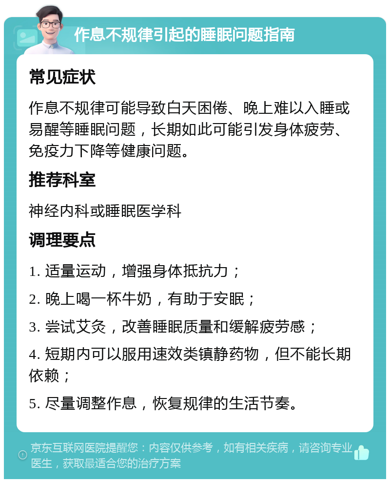 作息不规律引起的睡眠问题指南 常见症状 作息不规律可能导致白天困倦、晚上难以入睡或易醒等睡眠问题，长期如此可能引发身体疲劳、免疫力下降等健康问题。 推荐科室 神经内科或睡眠医学科 调理要点 1. 适量运动，增强身体抵抗力； 2. 晚上喝一杯牛奶，有助于安眠； 3. 尝试艾灸，改善睡眠质量和缓解疲劳感； 4. 短期内可以服用速效类镇静药物，但不能长期依赖； 5. 尽量调整作息，恢复规律的生活节奏。