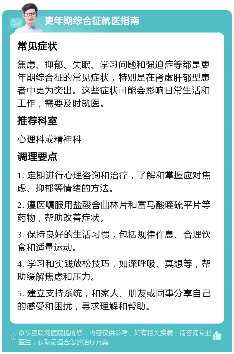 更年期综合征就医指南 常见症状 焦虑、抑郁、失眠、学习问题和强迫症等都是更年期综合征的常见症状，特别是在肾虚肝郁型患者中更为突出。这些症状可能会影响日常生活和工作，需要及时就医。 推荐科室 心理科或精神科 调理要点 1. 定期进行心理咨询和治疗，了解和掌握应对焦虑、抑郁等情绪的方法。 2. 遵医嘱服用盐酸舍曲林片和富马酸喹硫平片等药物，帮助改善症状。 3. 保持良好的生活习惯，包括规律作息、合理饮食和适量运动。 4. 学习和实践放松技巧，如深呼吸、冥想等，帮助缓解焦虑和压力。 5. 建立支持系统，和家人、朋友或同事分享自己的感受和困扰，寻求理解和帮助。