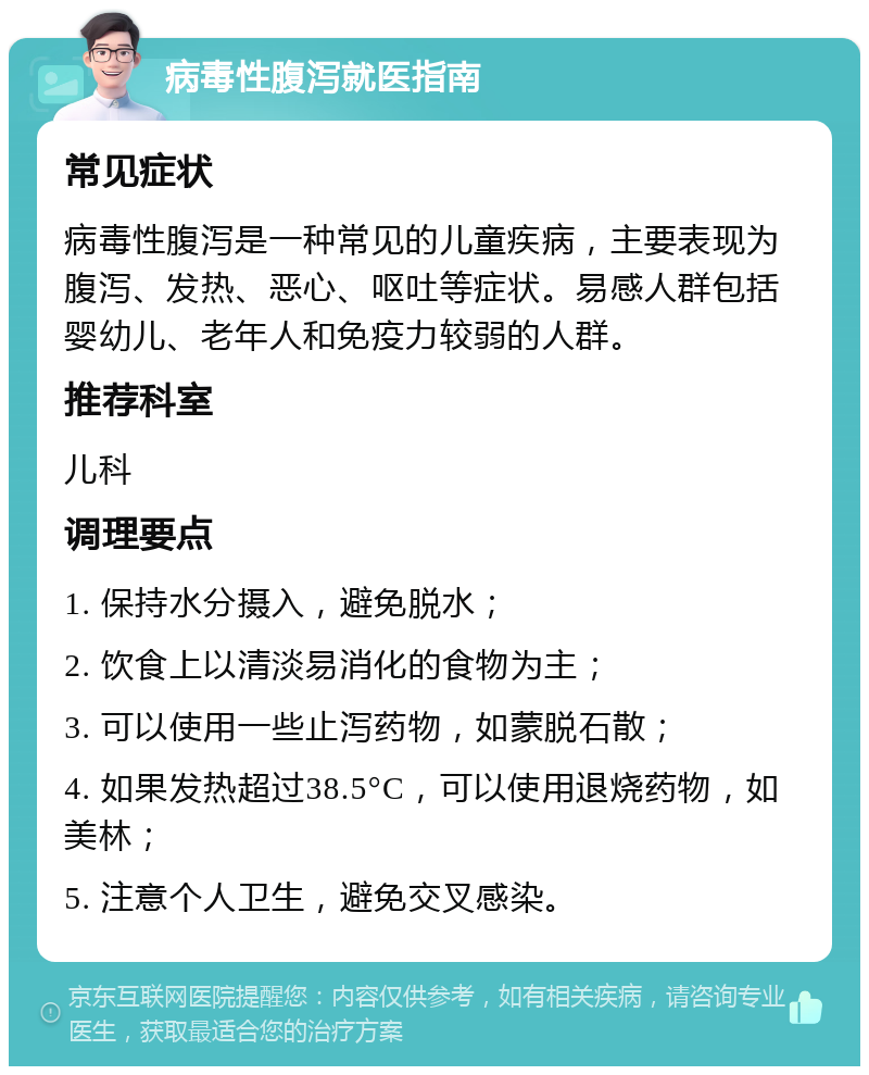 病毒性腹泻就医指南 常见症状 病毒性腹泻是一种常见的儿童疾病，主要表现为腹泻、发热、恶心、呕吐等症状。易感人群包括婴幼儿、老年人和免疫力较弱的人群。 推荐科室 儿科 调理要点 1. 保持水分摄入，避免脱水； 2. 饮食上以清淡易消化的食物为主； 3. 可以使用一些止泻药物，如蒙脱石散； 4. 如果发热超过38.5°C，可以使用退烧药物，如美林； 5. 注意个人卫生，避免交叉感染。