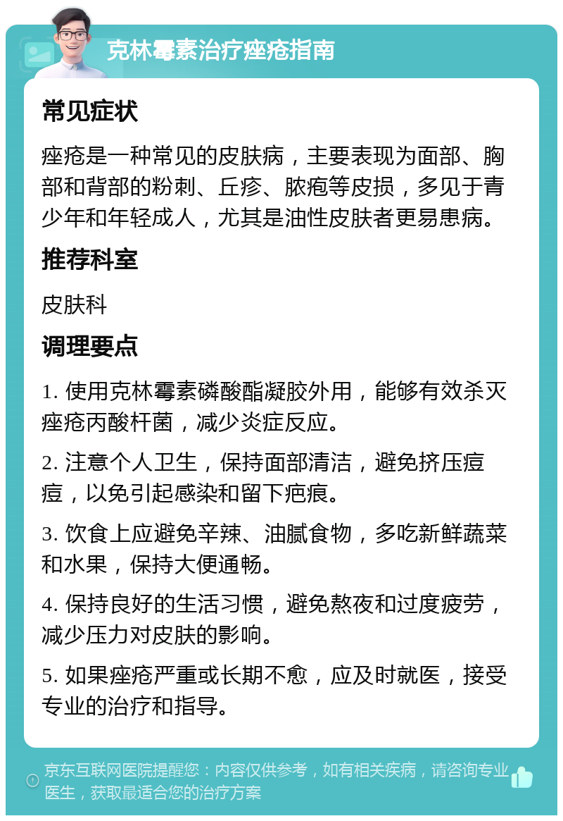 克林霉素治疗痤疮指南 常见症状 痤疮是一种常见的皮肤病，主要表现为面部、胸部和背部的粉刺、丘疹、脓疱等皮损，多见于青少年和年轻成人，尤其是油性皮肤者更易患病。 推荐科室 皮肤科 调理要点 1. 使用克林霉素磷酸酯凝胶外用，能够有效杀灭痤疮丙酸杆菌，减少炎症反应。 2. 注意个人卫生，保持面部清洁，避免挤压痘痘，以免引起感染和留下疤痕。 3. 饮食上应避免辛辣、油腻食物，多吃新鲜蔬菜和水果，保持大便通畅。 4. 保持良好的生活习惯，避免熬夜和过度疲劳，减少压力对皮肤的影响。 5. 如果痤疮严重或长期不愈，应及时就医，接受专业的治疗和指导。