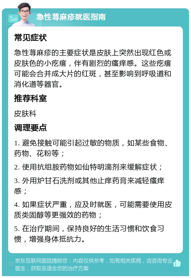 急性荨麻疹就医指南 常见症状 急性荨麻疹的主要症状是皮肤上突然出现红色或皮肤色的小疙瘩，伴有剧烈的瘙痒感。这些疙瘩可能会合并成大片的红斑，甚至影响到呼吸道和消化道等器官。 推荐科室 皮肤科 调理要点 1. 避免接触可能引起过敏的物质，如某些食物、药物、花粉等； 2. 使用抗组胺药物如仙特明滴剂来缓解症状； 3. 外用炉甘石洗剂或其他止痒药膏来减轻瘙痒感； 4. 如果症状严重，应及时就医，可能需要使用皮质类固醇等更强效的药物； 5. 在治疗期间，保持良好的生活习惯和饮食习惯，增强身体抵抗力。