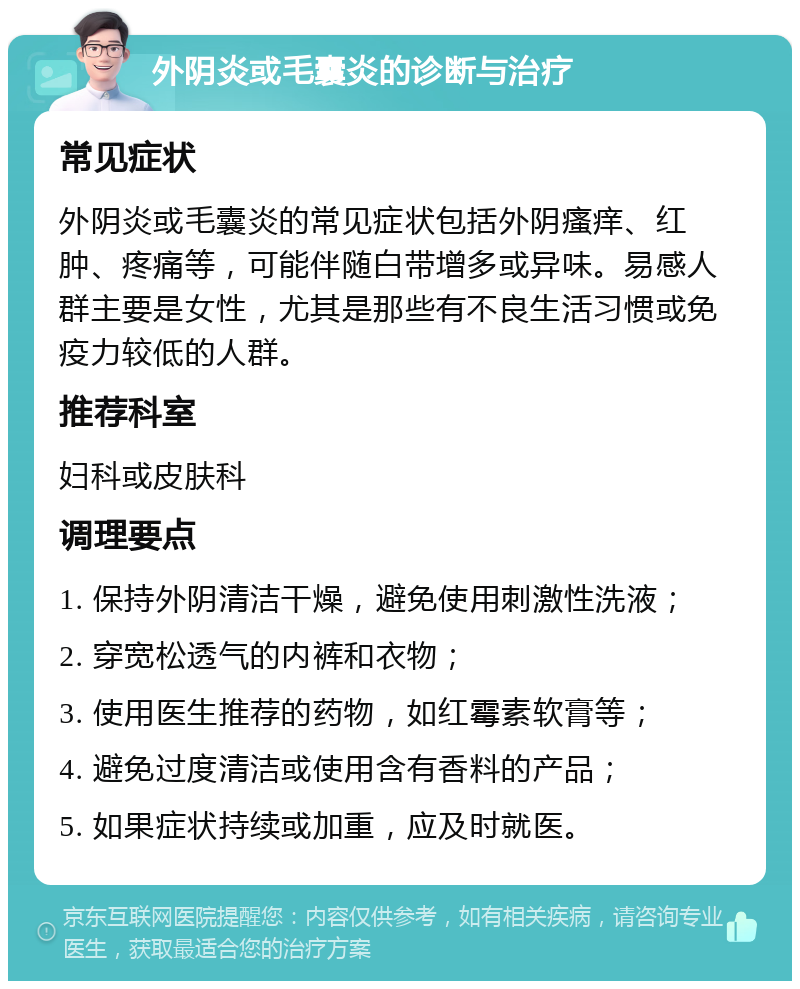 外阴炎或毛囊炎的诊断与治疗 常见症状 外阴炎或毛囊炎的常见症状包括外阴瘙痒、红肿、疼痛等，可能伴随白带增多或异味。易感人群主要是女性，尤其是那些有不良生活习惯或免疫力较低的人群。 推荐科室 妇科或皮肤科 调理要点 1. 保持外阴清洁干燥，避免使用刺激性洗液； 2. 穿宽松透气的内裤和衣物； 3. 使用医生推荐的药物，如红霉素软膏等； 4. 避免过度清洁或使用含有香料的产品； 5. 如果症状持续或加重，应及时就医。