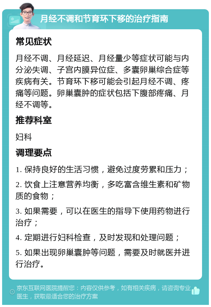 月经不调和节育环下移的治疗指南 常见症状 月经不调、月经延迟、月经量少等症状可能与内分泌失调、子宫内膜异位症、多囊卵巢综合症等疾病有关。节育环下移可能会引起月经不调、疼痛等问题。卵巢囊肿的症状包括下腹部疼痛、月经不调等。 推荐科室 妇科 调理要点 1. 保持良好的生活习惯，避免过度劳累和压力； 2. 饮食上注意营养均衡，多吃富含维生素和矿物质的食物； 3. 如果需要，可以在医生的指导下使用药物进行治疗； 4. 定期进行妇科检查，及时发现和处理问题； 5. 如果出现卵巢囊肿等问题，需要及时就医并进行治疗。