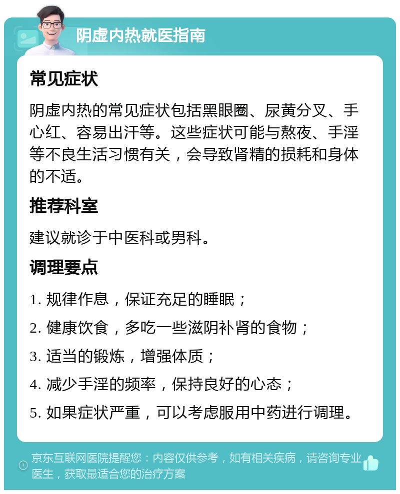 阴虚内热就医指南 常见症状 阴虚内热的常见症状包括黑眼圈、尿黄分叉、手心红、容易出汗等。这些症状可能与熬夜、手淫等不良生活习惯有关，会导致肾精的损耗和身体的不适。 推荐科室 建议就诊于中医科或男科。 调理要点 1. 规律作息，保证充足的睡眠； 2. 健康饮食，多吃一些滋阴补肾的食物； 3. 适当的锻炼，增强体质； 4. 减少手淫的频率，保持良好的心态； 5. 如果症状严重，可以考虑服用中药进行调理。