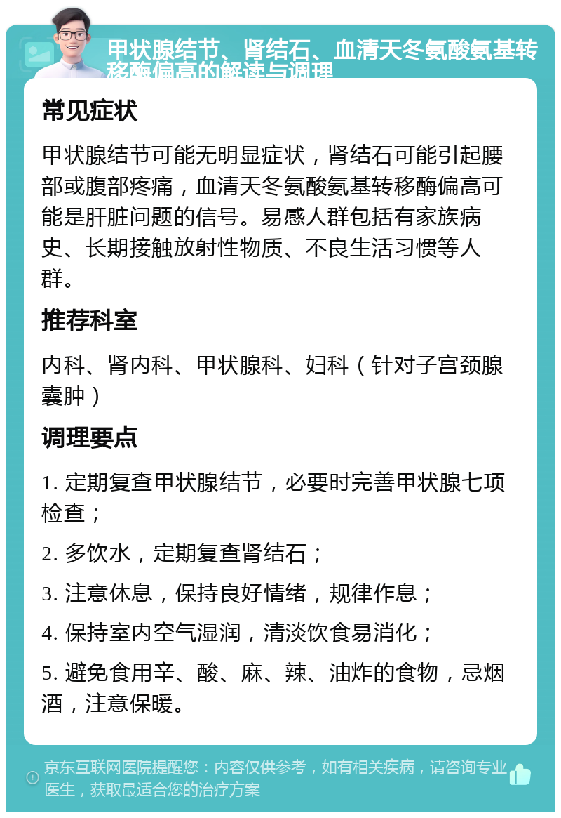 甲状腺结节、肾结石、血清天冬氨酸氨基转移酶偏高的解读与调理 常见症状 甲状腺结节可能无明显症状，肾结石可能引起腰部或腹部疼痛，血清天冬氨酸氨基转移酶偏高可能是肝脏问题的信号。易感人群包括有家族病史、长期接触放射性物质、不良生活习惯等人群。 推荐科室 内科、肾内科、甲状腺科、妇科（针对子宫颈腺囊肿） 调理要点 1. 定期复查甲状腺结节，必要时完善甲状腺七项检查； 2. 多饮水，定期复查肾结石； 3. 注意休息，保持良好情绪，规律作息； 4. 保持室内空气湿润，清淡饮食易消化； 5. 避免食用辛、酸、麻、辣、油炸的食物，忌烟酒，注意保暖。