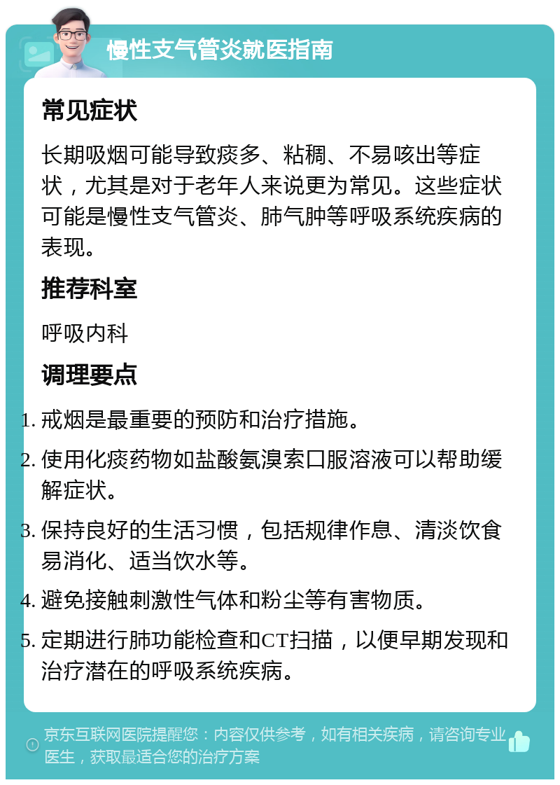 慢性支气管炎就医指南 常见症状 长期吸烟可能导致痰多、粘稠、不易咳出等症状，尤其是对于老年人来说更为常见。这些症状可能是慢性支气管炎、肺气肿等呼吸系统疾病的表现。 推荐科室 呼吸内科 调理要点 戒烟是最重要的预防和治疗措施。 使用化痰药物如盐酸氨溴索口服溶液可以帮助缓解症状。 保持良好的生活习惯，包括规律作息、清淡饮食易消化、适当饮水等。 避免接触刺激性气体和粉尘等有害物质。 定期进行肺功能检查和CT扫描，以便早期发现和治疗潜在的呼吸系统疾病。