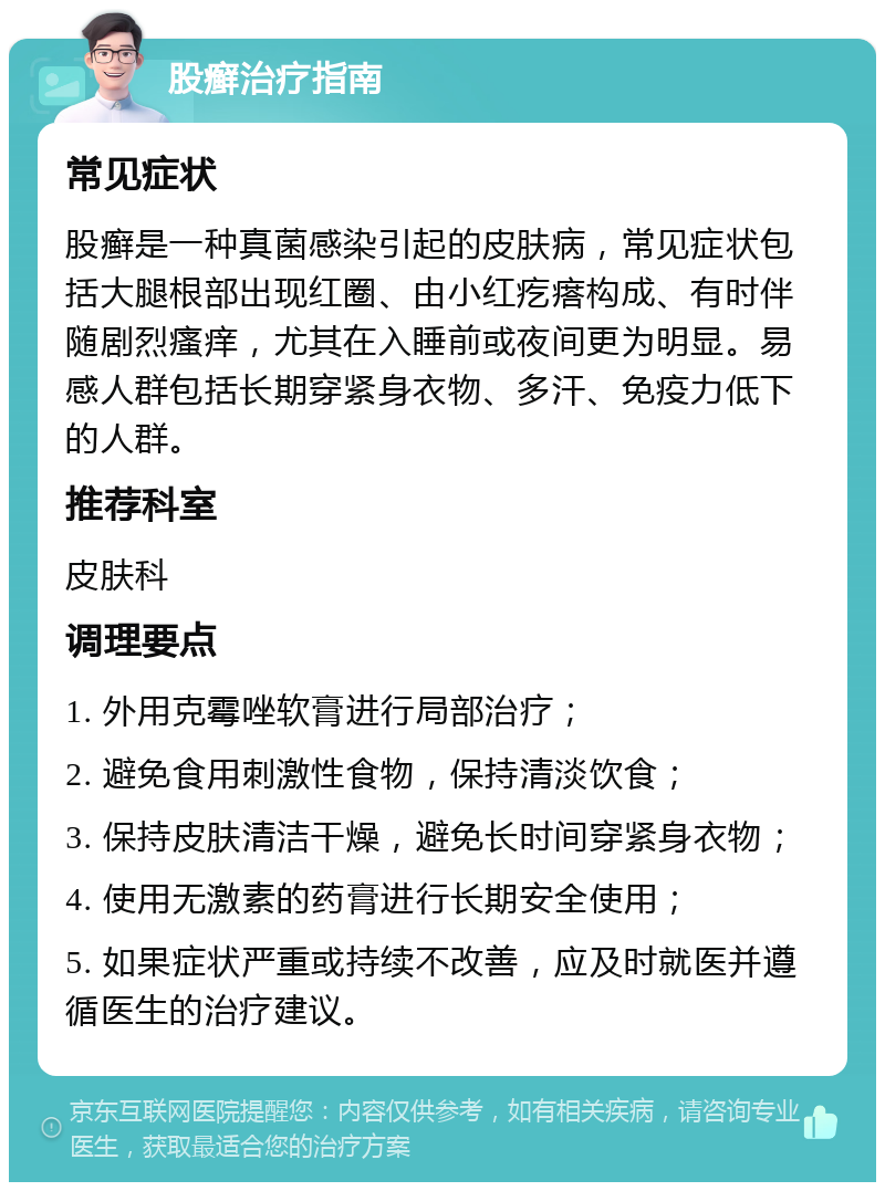 股癣治疗指南 常见症状 股癣是一种真菌感染引起的皮肤病，常见症状包括大腿根部出现红圈、由小红疙瘩构成、有时伴随剧烈瘙痒，尤其在入睡前或夜间更为明显。易感人群包括长期穿紧身衣物、多汗、免疫力低下的人群。 推荐科室 皮肤科 调理要点 1. 外用克霉唑软膏进行局部治疗； 2. 避免食用刺激性食物，保持清淡饮食； 3. 保持皮肤清洁干燥，避免长时间穿紧身衣物； 4. 使用无激素的药膏进行长期安全使用； 5. 如果症状严重或持续不改善，应及时就医并遵循医生的治疗建议。