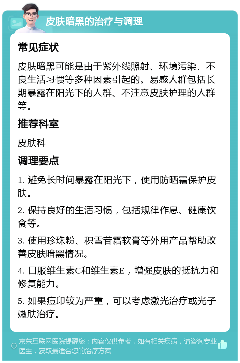 皮肤暗黑的治疗与调理 常见症状 皮肤暗黑可能是由于紫外线照射、环境污染、不良生活习惯等多种因素引起的。易感人群包括长期暴露在阳光下的人群、不注意皮肤护理的人群等。 推荐科室 皮肤科 调理要点 1. 避免长时间暴露在阳光下，使用防晒霜保护皮肤。 2. 保持良好的生活习惯，包括规律作息、健康饮食等。 3. 使用珍珠粉、积雪苷霜软膏等外用产品帮助改善皮肤暗黑情况。 4. 口服维生素C和维生素E，增强皮肤的抵抗力和修复能力。 5. 如果痘印较为严重，可以考虑激光治疗或光子嫩肤治疗。