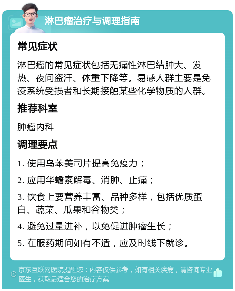 淋巴瘤治疗与调理指南 常见症状 淋巴瘤的常见症状包括无痛性淋巴结肿大、发热、夜间盗汗、体重下降等。易感人群主要是免疫系统受损者和长期接触某些化学物质的人群。 推荐科室 肿瘤内科 调理要点 1. 使用乌苯美司片提高免疫力； 2. 应用华蟾素解毒、消肿、止痛； 3. 饮食上要营养丰富、品种多样，包括优质蛋白、蔬菜、瓜果和谷物类； 4. 避免过量进补，以免促进肿瘤生长； 5. 在服药期间如有不适，应及时线下就诊。