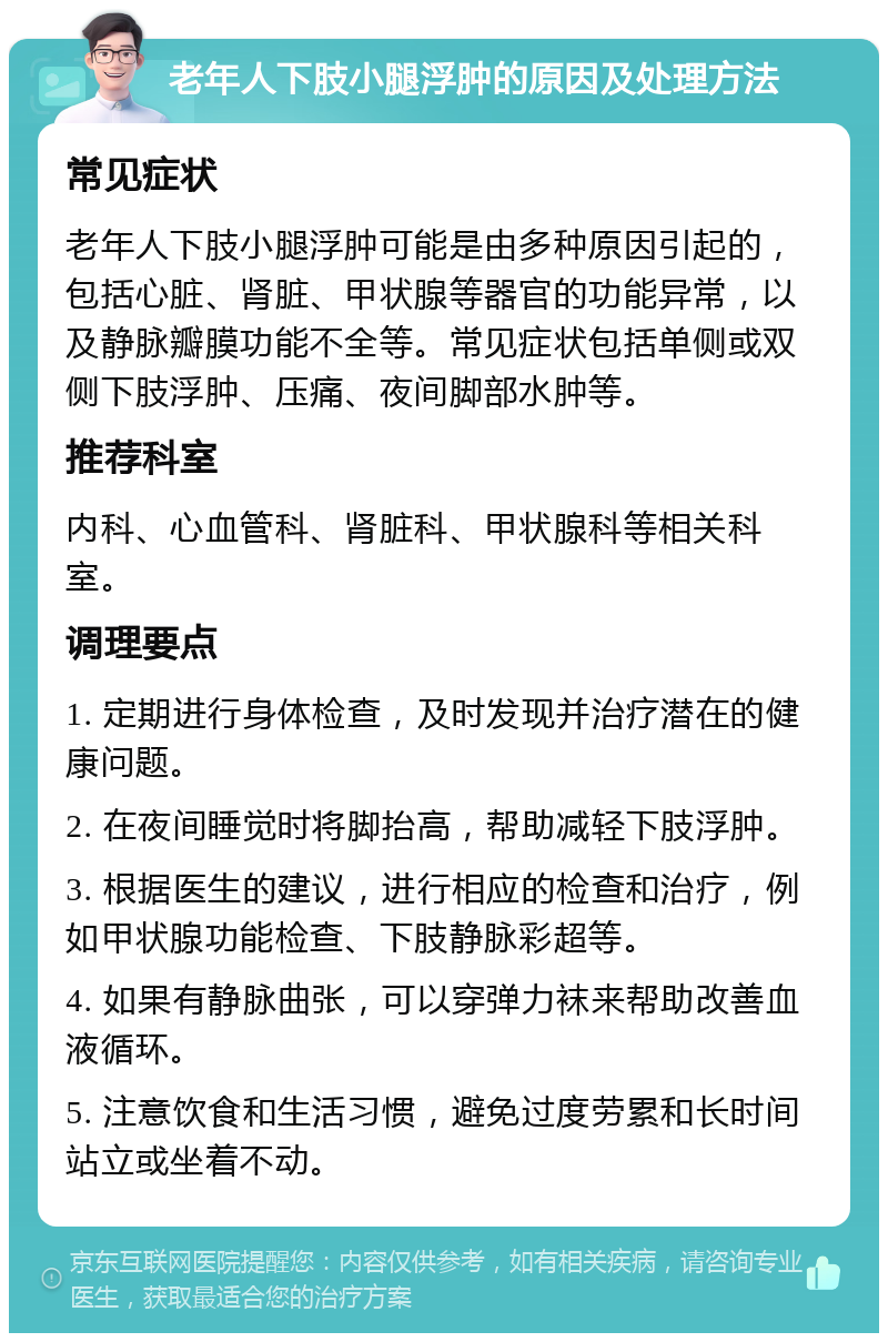 老年人下肢小腿浮肿的原因及处理方法 常见症状 老年人下肢小腿浮肿可能是由多种原因引起的，包括心脏、肾脏、甲状腺等器官的功能异常，以及静脉瓣膜功能不全等。常见症状包括单侧或双侧下肢浮肿、压痛、夜间脚部水肿等。 推荐科室 内科、心血管科、肾脏科、甲状腺科等相关科室。 调理要点 1. 定期进行身体检查，及时发现并治疗潜在的健康问题。 2. 在夜间睡觉时将脚抬高，帮助减轻下肢浮肿。 3. 根据医生的建议，进行相应的检查和治疗，例如甲状腺功能检查、下肢静脉彩超等。 4. 如果有静脉曲张，可以穿弹力袜来帮助改善血液循环。 5. 注意饮食和生活习惯，避免过度劳累和长时间站立或坐着不动。