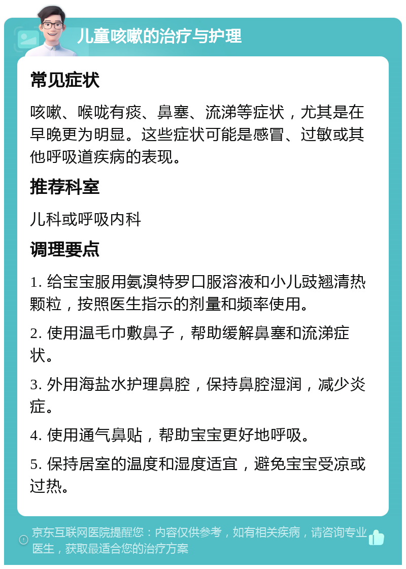 儿童咳嗽的治疗与护理 常见症状 咳嗽、喉咙有痰、鼻塞、流涕等症状，尤其是在早晚更为明显。这些症状可能是感冒、过敏或其他呼吸道疾病的表现。 推荐科室 儿科或呼吸内科 调理要点 1. 给宝宝服用氨溴特罗口服溶液和小儿豉翘清热颗粒，按照医生指示的剂量和频率使用。 2. 使用温毛巾敷鼻子，帮助缓解鼻塞和流涕症状。 3. 外用海盐水护理鼻腔，保持鼻腔湿润，减少炎症。 4. 使用通气鼻贴，帮助宝宝更好地呼吸。 5. 保持居室的温度和湿度适宜，避免宝宝受凉或过热。