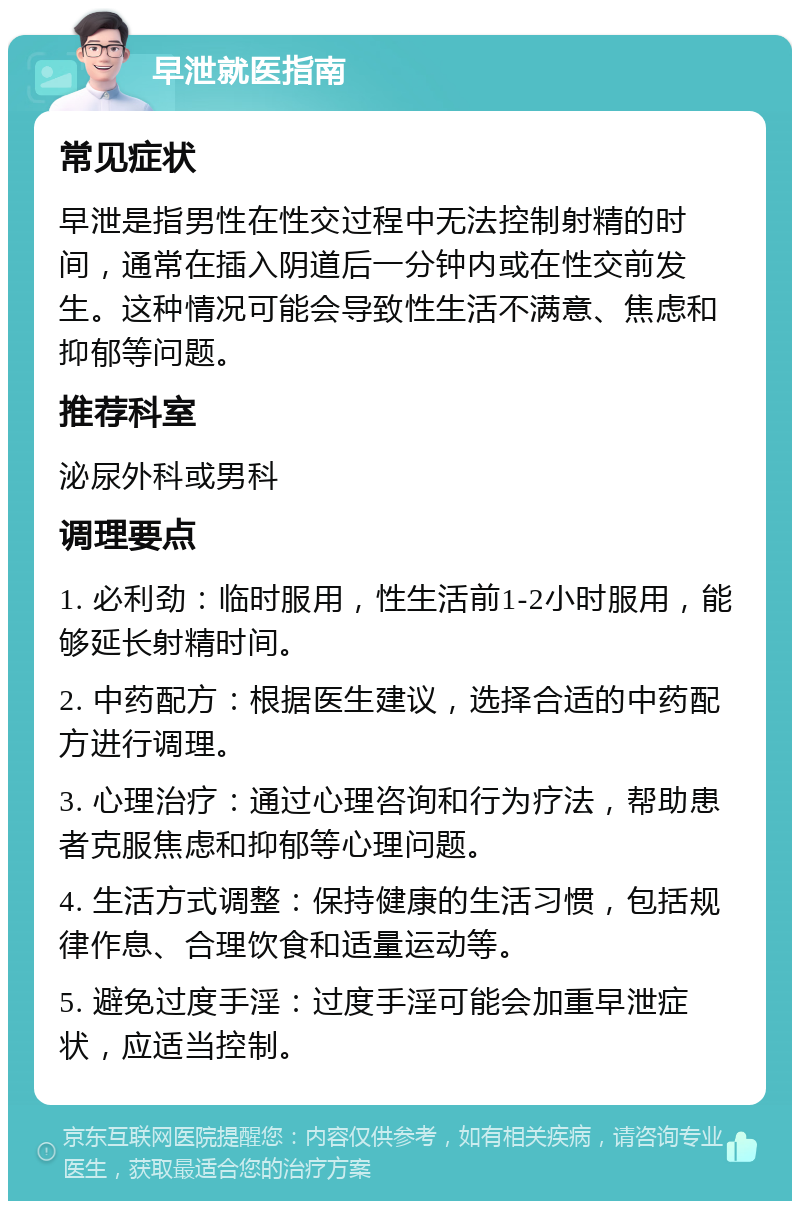 早泄就医指南 常见症状 早泄是指男性在性交过程中无法控制射精的时间，通常在插入阴道后一分钟内或在性交前发生。这种情况可能会导致性生活不满意、焦虑和抑郁等问题。 推荐科室 泌尿外科或男科 调理要点 1. 必利劲：临时服用，性生活前1-2小时服用，能够延长射精时间。 2. 中药配方：根据医生建议，选择合适的中药配方进行调理。 3. 心理治疗：通过心理咨询和行为疗法，帮助患者克服焦虑和抑郁等心理问题。 4. 生活方式调整：保持健康的生活习惯，包括规律作息、合理饮食和适量运动等。 5. 避免过度手淫：过度手淫可能会加重早泄症状，应适当控制。